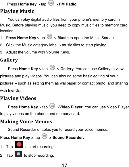 17 Press Home key > tap    > FM Radio. Playing Music You can play digital audio files from your phone‟s memory card in Music. Before playing music, you need to copy music files to memory card location. 1．Press Home Key >tap   > Music to open the Music Screen. 2．Click the Music category label > music files to start playing. 3．Adjust the volume with Volume Keys. Gallery Press Home Key > tap    > Gallery. You can use Gallery to view pictures and play videos. You can also do some basic editing of your pictures &ndash; such as setting them as wallpaper or contact photo, and sharing with friends. Playing Videos Press Home Key > tap    >Video Player. You can use Video Player to play videos on the phone and memory card. Making Voice Memos Sound Recorder enables you to record your voice memos.   Press Home Key > tap    > Sound Recorder. 1．Tap    to start recording. 2．Tap    to stop recording. 