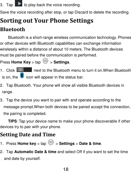 18 3．Tap    to play back the voice recording. Save the voice recording after stop, or tap Discard to delete the recording. Sorting out Your Phone Settings Bluetooth Bluetooth is a short-range wireless communication technology. Phones or other devices with Bluetooth capabilities can exchange information wirelessly within a distance of about 10 meters. The Bluetooth devices must be paired before the communication is performed. Press Home Key > tap    > Settings. 1．Click    next to the Bluetooth menu to turn it on.When Bluetooth is on, the    icon will appear in the status bar. 2．Tap Bluetooth. Your phone will show all visible Bluetooth devices in range. 3．Tap the device you want to pair with and operate according to the message prompt.When both devices to be paired accept the connection, the pairing is completed. TIPS: Tap your device name to make your phone discoverable if other devices try to pair with your phone. Setting Date and Time 1．Press Home key > tap   > Settings > Date &amp; time. 2．Tap Automatic Date &amp; time and select Off if you want to set the time and date by yourself. 
