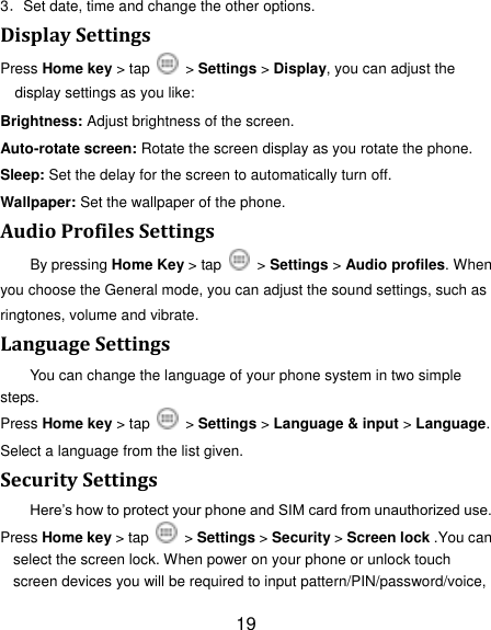 19 3．Set date, time and change the other options. Display Settings Press Home key > tap    > Settings > Display, you can adjust the display settings as you like: Brightness: Adjust brightness of the screen. Auto-rotate screen: Rotate the screen display as you rotate the phone. Sleep: Set the delay for the screen to automatically turn off. Wallpaper: Set the wallpaper of the phone. Audio Profiles Settings By pressing Home Key > tap    > Settings > Audio profiles. When you choose the General mode, you can adjust the sound settings, such as ringtones, volume and vibrate. Language Settings You can change the language of your phone system in two simple steps. Press Home key > tap    > Settings > Language &amp; input > Language. Select a language from the list given. Security Settings Here‟s how to protect your phone and SIM card from unauthorized use.   Press Home key > tap    > Settings > Security > Screen lock .You can select the screen lock. When power on your phone or unlock touch screen devices you will be required to input pattern/PIN/password/voice, 