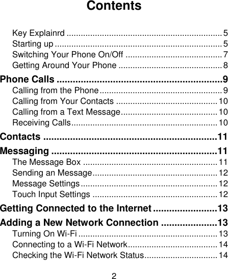 2                                                                                                                                                                          Contents  Key Explainrd .................................................................. 5 Starting up ....................................................................... 5 Switching Your Phone On/Off ......................................... 7 Getting Around Your Phone ............................................ 8 Phone Calls .............................................................. 9 Calling from the Phone .................................................... 9 Calling from Your Contacts ........................................... 10 Calling from a Text Message ......................................... 10 Receiving Calls .............................................................. 10 Contacts ................................................................. 11 Messaging .............................................................. 11 The Message Box ......................................................... 11 Sending an Message ..................................................... 12 Message Settings .......................................................... 12 Touch Input Settings ..................................................... 12 Getting Connected to the Internet ........................ 13 Adding a New Network Connection ..................... 13 Turning On Wi-Fi ........................................................... 13 Connecting to a Wi-Fi Network ...................................... 14 Checking the Wi-Fi Network Status ............................... 14 