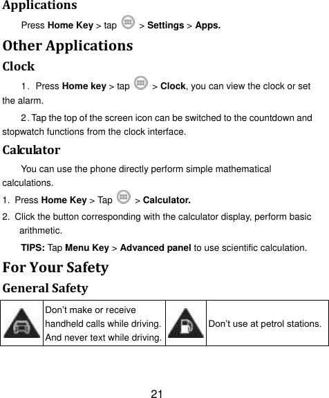 21 Applications Press Home Key > tap    > Settings > Apps. Other Applications Clock 1．Press Home key > tap    > Clock, you can view the clock or set the alarm. 2．Tap the top of the screen icon can be switched to the countdown and stopwatch functions from the clock interface. Calculator You can use the phone directly perform simple mathematical calculations. 1. Press Home Key > Tap    > Calculator. 2. Click the button corresponding with the calculator display, perform basic arithmetic. TIPS: Tap Menu Key > Advanced panel to use scientific calculation. For Your Safety General Safety  Don‟t make or receive handheld calls while driving. And never text while driving.  Don‟t use at petrol stations. 