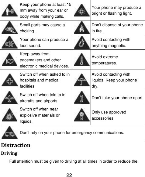 22  Keep your phone at least 15 mm away from your ear or body while making calls.  Your phone may produce a bright or flashing light.  Small parts may cause a choking.  Don‟t dispose of your phone in fire.  Your phone can produce a loud sound.  Avoid contacting with anything magnetic.  Keep away from pacemakers and other electronic medical devices.  Avoid extreme temperatures.  Switch off when asked to in hospitals and medical facilities.  Avoid contacting with liquids. Keep your phone dry.  Switch off when told to in aircrafts and airports.  Don‟t take your phone apart.  Switch off when near explosive materials or liquids.  Only use approved accessories.  Don‟t rely on your phone for emergency communications.   Distraction Driving Full attention must be given to driving at all times in order to reduce the 