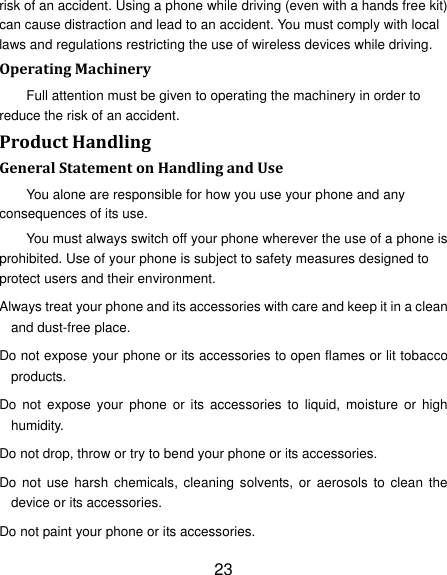 23 risk of an accident. Using a phone while driving (even with a hands free kit) can cause distraction and lead to an accident. You must comply with local laws and regulations restricting the use of wireless devices while driving. Operating Machinery Full attention must be given to operating the machinery in order to reduce the risk of an accident. Product Handling General Statement on Handling and Use You alone are responsible for how you use your phone and any consequences of its use. You must always switch off your phone wherever the use of a phone is prohibited. Use of your phone is subject to safety measures designed to protect users and their environment. Always treat your phone and its accessories with care and keep it in a clean and dust-free place. Do not expose your phone or its accessories to open flames or lit tobacco products. Do  not  expose  your  phone  or  its accessories  to  liquid,  moisture  or  high humidity. Do not drop, throw or try to bend your phone or its accessories. Do not  use  harsh  chemicals,  cleaning  solvents, or  aerosols  to  clean  the device or its accessories. Do not paint your phone or its accessories. 