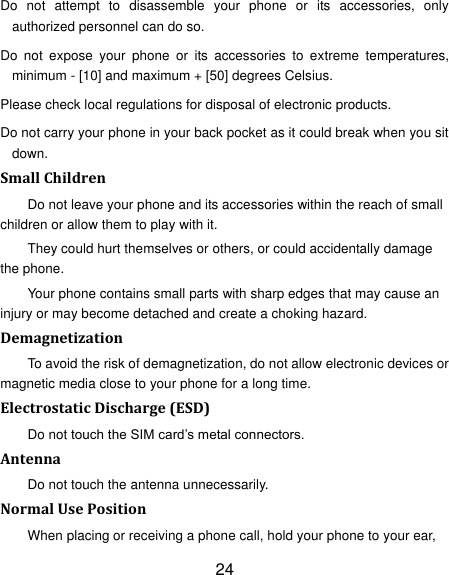 24 Do  not  attempt  to  disassemble  your  phone  or  its  accessories,  only authorized personnel can do so. Do  not  expose  your  phone  or  its  accessories  to  extreme  temperatures, minimum - [10] and maximum + [50] degrees Celsius. Please check local regulations for disposal of electronic products. Do not carry your phone in your back pocket as it could break when you sit down. Small Children Do not leave your phone and its accessories within the reach of small children or allow them to play with it. They could hurt themselves or others, or could accidentally damage the phone. Your phone contains small parts with sharp edges that may cause an injury or may become detached and create a choking hazard. Demagnetization To avoid the risk of demagnetization, do not allow electronic devices or magnetic media close to your phone for a long time. Electrostatic Discharge (ESD) Do not touch the SIM card‟s metal connectors. Antenna Do not touch the antenna unnecessarily. Normal Use Position When placing or receiving a phone call, hold your phone to your ear, 