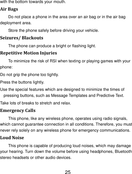 25 with the bottom towards your mouth. Air Bags Do not place a phone in the area over an air bag or in the air bag deployment area. Store the phone safely before driving your vehicle. Seizures/ Blackouts The phone can produce a bright or flashing light. Repetitive Motion Injuries To minimize the risk of RSI when texting or playing games with your phone: Do not grip the phone too tightly. Press the buttons lightly. Use the special features which are designed to minimize the times of pressing buttons, such as Message Templates and Predictive Text. Take lots of breaks to stretch and relax. Emergency Calls This phone, like any wireless phone, operates using radio signals, which cannot guarantee connection in all conditions. Therefore, you must never rely solely on any wireless phone for emergency communications. Loud Noise This phone is capable of producing loud noises, which may damage your hearing. Turn down the volume before using headphones, Bluetooth stereo headsets or other audio devices. 