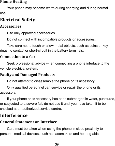 26 Phone Heating Your phone may become warm during charging and during normal use. Electrical Safety Accessories Use only approved accessories. Do not connect with incompatible products or accessories. Take care not to touch or allow metal objects, such as coins or key rings, to contact or short-circuit in the battery terminals. Connection to a Car Seek professional advice when connecting a phone interface to the vehicle electrical system. Faulty and Damaged Products Do not attempt to disassemble the phone or its accessory. Only qualified personnel can service or repair the phone or its accessory. If your phone or its accessory has been submerged in water, punctured, or subjected to a severe fall, do not use it until you have taken it to be checked at an authorized service centre. Interference   General Statement on Interface Care must be taken when using the phone in close proximity to personal medical devices, such as pacemakers and hearing aids. 