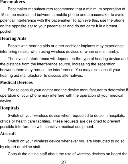 27 Pacemakers Pacemaker manufacturers recommend that a minimum separation of 15 cm be maintained between a mobile phone and a pacemaker to avoid potential interference with the pacemaker. To achieve this, use the phone on the opposite ear to your pacemaker and do not carry it in a breast pocket. Hearing Aids People with hearing aids or other cochlear implants may experience interfering noises when using wireless devices or when one is nearby. The level of interference will depend on the type of hearing device and the distance from the interference source, increasing the separation between them may reduce the interference. You may also consult your hearing aid manufacturer to discuss alternatives. Medical Devices Please consult your doctor and the device manufacturer to determine if operation of your phone may interfere with the operation of your medical device. Hospitals Switch off your wireless device when requested to do so in hospitals, clinics or health care facilities. These requests are designed to prevent possible interference with sensitive medical equipment. Aircraft Switch off your wireless device whenever you are instructed to do so by airport or airline staff. Consult the airline staff about the use of wireless devices on board the 