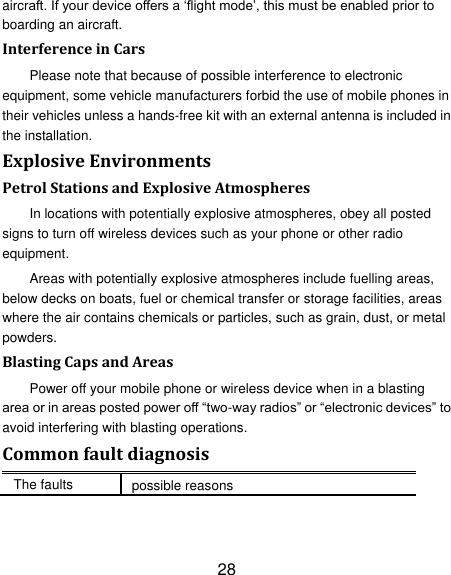 28 aircraft. If your device offers a &bdquo;flight mode‟, this must be enabled prior to boarding an aircraft. Interference in Cars Please note that because of possible interference to electronic equipment, some vehicle manufacturers forbid the use of mobile phones in their vehicles unless a hands-free kit with an external antenna is included in the installation. Explosive Environments Petrol Stations and Explosive Atmospheres In locations with potentially explosive atmospheres, obey all posted signs to turn off wireless devices such as your phone or other radio equipment. Areas with potentially explosive atmospheres include fuelling areas, below decks on boats, fuel or chemical transfer or storage facilities, areas where the air contains chemicals or particles, such as grain, dust, or metal powders. Blasting Caps and Areas Power off your mobile phone or wireless device when in a blasting area or in areas posted power off &ldquo;two-way radios&rdquo; or &ldquo;electronic devices&rdquo; to avoid interfering with blasting operations. Common fault diagnosis The faults possible reasons 