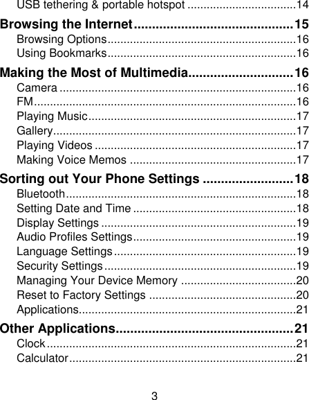 3 USB tethering &amp; portable hotspot .................................. 14 Browsing the Internet ............................................ 15 Browsing Options ........................................................... 16 Using Bookmarks ........................................................... 16 Making the Most of Multimedia............................. 16 Camera .......................................................................... 16 FM .................................................................................. 16 Playing Music ................................................................. 17 Gallery ............................................................................ 17 Playing Videos ............................................................... 17 Making Voice Memos .................................................... 17 Sorting out Your Phone Settings ......................... 18 Bluetooth ........................................................................ 18 Setting Date and Time ................................................... 18 Display Settings ............................................................. 19 Audio Profiles Settings ................................................... 19 Language Settings ......................................................... 19 Security Settings ............................................................ 19 Managing Your Device Memory .................................... 20 Reset to Factory Settings .............................................. 20 Applications.................................................................... 21 Other Applications ................................................. 21 Clock .............................................................................. 21 Calculator ....................................................................... 21 