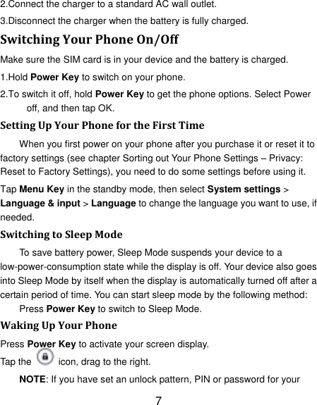 7 2.Connect the charger to a standard AC wall outlet. 3.Disconnect the charger when the battery is fully charged. Switching Your Phone On/Off Make sure the SIM card is in your device and the battery is charged.   1.Hold Power Key to switch on your phone. 2.To switch it off, hold Power Key to get the phone options. Select Power off, and then tap OK. Setting Up Your Phone for the First Time   When you first power on your phone after you purchase it or reset it to factory settings (see chapter Sorting out Your Phone Settings &ndash; Privacy: Reset to Factory Settings), you need to do some settings before using it. Tap Menu Key in the standby mode, then select System settings > Language &amp; input > Language to change the language you want to use, if needed. Switching to Sleep Mode To save battery power, Sleep Mode suspends your device to a low-power-consumption state while the display is off. Your device also goes into Sleep Mode by itself when the display is automatically turned off after a certain period of time. You can start sleep mode by the following method: Press Power Key to switch to Sleep Mode. Waking Up Your Phone Press Power Key to activate your screen display. Tap the    icon, drag to the right. NOTE: If you have set an unlock pattern, PIN or password for your 