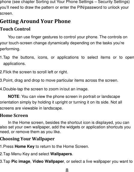 8 phone (see chapter Sorting out Your Phone Settings &ndash; Security Settings) you‟ll need to draw the pattern or enter the PIN/password to unlock your screen. Getting Around Your Phone Touch Control You can use finger gestures to control your phone. The controls on your touch-screen change dynamically depending on the tasks you‟re performing. 1.Tap  the  buttons,  icons,  or  applications  to  select  items  or  to  open applications. 2.Flick the screen to scroll left or right. 3.Point, drag and drop to move particular items across the screen. 4.Double-tap the screen to zoom in/out an image.   NOTE: You can view the phone screen in portrait or landscape orientation simply by holding it upright or turning it on its side. Not all screens are viewable in landscape. Home Screen In the Home screen, besides the shortcut icon is displayed, you can also set your own wallpaper, add the widgets or application shortcuts you need, or remove them as you like.   Choosing Your Wallpaper     1.Press Home Key to return to the Home Screen. 2.Tap Menu Key and select Wallpapers. 3.Tap Pic image, Video Wallpaper, or select a live wallpaper you want to 