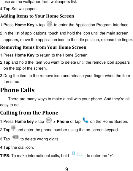 9 use as the wallpaper from wallpapers list. 4.Tap Set wallpaper. Adding Items to Your Home Screen 1.Press Home Key > tap    to enter the Application Program Interface 2.In the list of applications, touch and hold the icon until the main screen appears, move the application icon to the idle position, release the finger.   Removing Items from Your Home Screen 1.Press Home Key to return to the Home Screen. 2.Tap and hold the item you want to delete until the remove icon appears on the top of the screen. 3.Drag the item to the remove icon and release your finger when the item turns red. Phone Calls There are many ways to make a call with your phone. And they‟re all easy to do. Calling from the Phone 1.Press Home key > tap    > Phone or tap    on the Home Screen. 2.Tap and enter the phone number using the on-screen keypad. 3.Tap    to delete wrong digits. 4.Tap the dial icon. TIPS: To make international calls, hold    to enter the &ldquo;+&rdquo;. 
