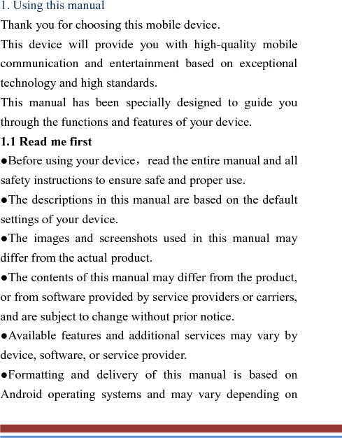  1. Using this manual   Thank you for choosing this mobile device.   This device will provide you with high-quality mobile communication and entertainment based on exceptional technology and high standards. This manual has been specially designed to guide you through the functions and features of your device. 1.1 Read me first   ●Before using your device，read the entire manual and all safety instructions to ensure safe and proper use. ●The descriptions in this manual are based on the default settings of your device. ●The images and screenshots used in this manual may differ from the actual product. ●The contents of this manual may differ from the product, or from software provided by service providers or carriers, and are subject to change without prior notice.   ●Available features and additional services may vary by device, software, or service provider. ●Formatting and delivery of this manual is based on Android operating systems and may vary depending on 