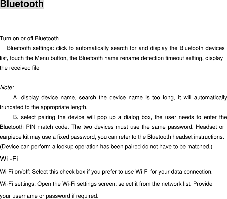Bluetooth    Turn on or off Bluetooth.       Bluetooth settings: click to automatically search for and display the Bluetooth devices list, touch the Menu button, the Bluetooth name rename detection timeout setting, display the received file  Note: A.  display  device  name,  search  the  device  name  is  too  long,  it  will  automatically truncated to the appropriate length. B.  select pairing the  device  will  pop  up  a  dialog box,  the  user needs  to enter  the Bluetooth PIN match code. The two devices must use the same password. Headset or earpiece kit may use a fixed password, you can refer to the Bluetooth headset instructions. (Device can perform a lookup operation has been paired do not have to be matched.) Wi -FiWi-Fi on/off: Select this check box if you prefer to use Wi-Fi for your data connection. Wi-Fi settings: Open the Wi-Fi settings screen; select it from the network list. Provide your username or password if required.   