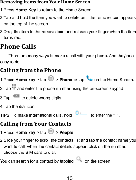 10 Removing Items from Your Home Screen 1.Press Home Key to return to the Home Screen. 2.Tap and hold the item you want to delete until the remove icon appears on the top of the screen. 3.Drag the item to the remove icon and release your finger when the item turns red. Phone Calls There are many ways to make a call with your phone. And they‟re all easy to do. Calling from the Phone 1.Press Home key > tap    > Phone or tap    on the Home Screen. 2.Tap and enter the phone number using the on-screen keypad. 3.Tap    to delete wrong digits. 4.Tap the dial icon. TIPS: To make international calls, hold    to enter the &ldquo;+&rdquo;. Calling from Your Contacts 1.Press Home key > tap    > People. 2.Slide your finger to scroll the contacts list and tap the contact name you want to call, when the contact details appear, click on the number; choose the SIM card to dial. You can search for a contact by tapping    on the screen. 