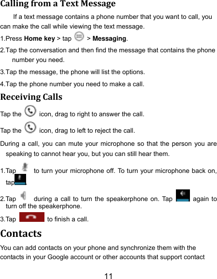 11 Calling from a Text Message If a text message contains a phone number that you want to call, you can make the call while viewing the text message. 1.Press Home key > tap    > Messaging. 2.Tap the conversation and then find the message that contains the phone number you need. 3.Tap the message, the phone will list the options. 4.Tap the phone number you need to make a call. Receiving Calls Tap the    icon, drag to right to answer the call. Tap the    icon, drag to left to reject the call. During a call, you can mute your microphone so that the person you are speaking to cannot hear you, but you can still hear them. 1.Tap    to turn your microphone off. To turn your microphone back on, tap . 2.Tap    during a call to turn the speakerphone on. Tap    again to turn off the speakerphone.   3.Tap    to finish a call.   Contacts You can add contacts on your phone and synchronize them with the contacts in your Google account or other accounts that support contact 