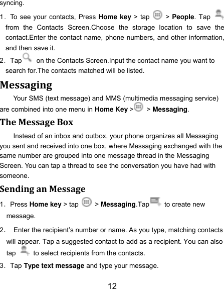 12 syncing. 1．To see your contacts, Press Home key > tap    > People. Tap   from  the  Contacts  Screen.Choose  the  storage  location  to  save  the contact.Enter the contact name, phone numbers, and other information, and then save it.   2．Tap   on the Contacts Screen.Input the contact name you want to search for.The contacts matched will be listed. Messaging Your SMS (text message) and MMS (multimedia messaging service) are combined into one menu in Home Key >   > Messaging. The Message Box Instead of an inbox and outbox, your phone organizes all Messaging you sent and received into one box, where Messaging exchanged with the same number are grouped into one message thread in the Messaging Screen. You can tap a thread to see the conversation you have had with someone. Sending an Message 1．Press Home key > tap   > Messaging.Tap   to create new message. 2． Enter the recipient‟s number or name. As you type, matching contacts will appear. Tap a suggested contact to add as a recipient. You can also tap   to select recipients from the contacts. 3．Tap Type text message and type your message. 