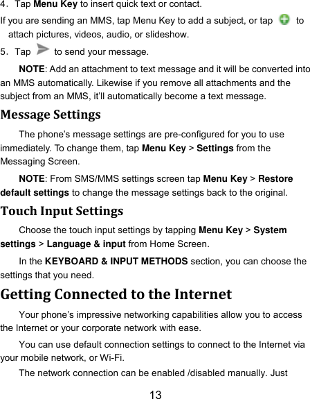13 4．Tap Menu Key to insert quick text or contact. If you are sending an MMS, tap Menu Key to add a subject, or tap   to attach pictures, videos, audio, or slideshow. 5．Tap    to send your message. NOTE: Add an attachment to text message and it will be converted into an MMS automatically. Likewise if you remove all attachments and the subject from an MMS, it‟ll automatically become a text message. Message Settings The phone‟s message settings are pre-configured for you to use immediately. To change them, tap Menu Key > Settings from the Messaging Screen.   NOTE: From SMS/MMS settings screen tap Menu Key > Restore default settings to change the message settings back to the original. Touch Input Settings Choose the touch input settings by tapping Menu Key > System settings > Language &amp; input from Home Screen. In the KEYBOARD &amp; INPUT METHODS section, you can choose the settings that you need. Getting Connected to the Internet   Your phone‟s impressive networking capabilities allow you to access the Internet or your corporate network with ease. You can use default connection settings to connect to the Internet via your mobile network, or Wi-Fi. The network connection can be enabled /disabled manually. Just 