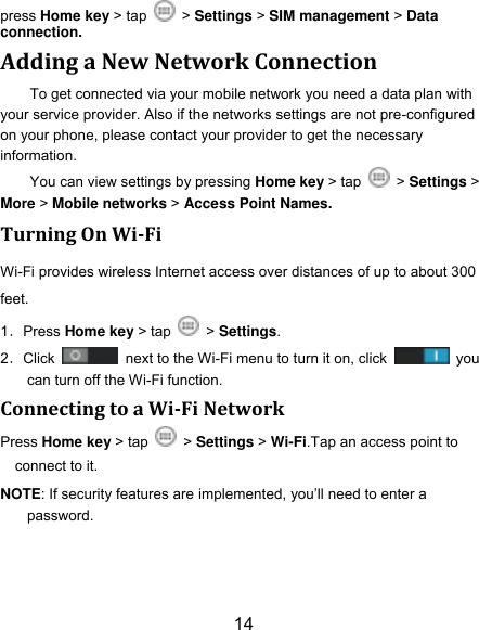 14 press Home key > tap    > Settings > SIM management > Data connection.   Adding a New Network Connection To get connected via your mobile network you need a data plan with your service provider. Also if the networks settings are not pre-configured on your phone, please contact your provider to get the necessary information.   You can view settings by pressing Home key > tap    > Settings > More > Mobile networks > Access Point Names. Turning On Wi-Fi   Wi-Fi provides wireless Internet access over distances of up to about 300 feet. 1．Press Home key > tap   > Settings. 2．Click    next to the Wi-Fi menu to turn it on, click    you can turn off the Wi-Fi function. Connecting to a Wi-Fi Network Press Home key > tap    > Settings > Wi-Fi.Tap an access point to connect to it. NOTE: If security features are implemented, you‟ll need to enter a password. 