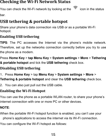 15 Checking the Wi-Fi Network Status You can check the Wi-Fi network by looking at the    icon in the status bar.   USB tethering &amp; portable hotspot Share your phone‟s data connection via USB or as a portable Wi-Fi hotspot. Enabling USB tethering   TIPS:  The  PC  accesses  the  Internet  via  the  phone‟s  mobile  network. Therefore, set up the networks connection correctly before you try to use the phone as a modem. Press Home Key > tap Menu Key > System settings > More > Tethering &amp; portable hotspot and tick the USB tethering check box.   Disabling USB tethering 1．Press Home Key > tap Menu Key > System settings > More > Tethering &amp; portable hotspot and clear the USB tethering check box.   2．You can also just pull out the USB cable. Enabling the Wi-Fi Hotspot You can use the phone as a portable WLAN router, to share your phone‟s internet connection with one or more PC or other devices. NOTE:   When the portable Wi-Fi hotspot function is enabled, you can‟t use your phone‟s applications to access the internet via its Wi-Fi connection. You can configure the Wi-Fi hotspot as follows: 