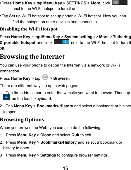 16 Press Home Key > tap Menu Key > SETTINGS > More, click   next to the Wi-Fi hotspot to turn it on. Tap Set up Wi-Fi hotspot to set up portable Wi-Fi hotspot. Now you can find the hotspot on other devices and connect to Disabling the Wi-Fi Hotspot Press Home Key > tap Menu Key > System settings > More > Tethering &amp; portable hotspot and click    next to the Wi-Fi hotspot to turn it off. Browsing the Internet You can use your phone to get on the Internet via a network or Wi-Fi connection.   Press Home Key > tap    > Browser. There are different ways to open web pages: 1．Tap the address bar to enter the website you want to browse. Then tap   on the touch keyboard. 2．Tap Menu Key > Bookmarks/History and select a bookmark or history to open. Browsing Options When you browse the Web, you can also do the following: 1．Press Menu Key > Close and select Quit to exit. 2．Press Menu Key > Bookmarks/History and select a bookmark or history to open. 3．Press Menu Key > Settings to configure browser settings. 