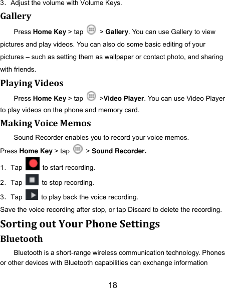 18 3．Adjust the volume with Volume Keys. Gallery Press Home Key > tap    > Gallery. You can use Gallery to view pictures and play videos. You can also do some basic editing of your pictures &ndash; such as setting them as wallpaper or contact photo, and sharing with friends. Playing Videos Press Home Key > tap    >Video Player. You can use Video Player to play videos on the phone and memory card. Making Voice Memos Sound Recorder enables you to record your voice memos.   Press Home Key > tap    > Sound Recorder. 1．Tap    to start recording. 2．Tap    to stop recording. 3．Tap    to play back the voice recording. Save the voice recording after stop, or tap Discard to delete the recording. Sorting out Your Phone Settings Bluetooth Bluetooth is a short-range wireless communication technology. Phones or other devices with Bluetooth capabilities can exchange information 