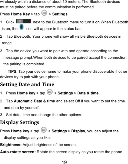 19 wirelessly within a distance of about 10 meters. The Bluetooth devices must be paired before the communication is performed. Press Home Key > tap    > Settings. 1．Click    next to the Bluetooth menu to turn it on.When Bluetooth is on, the    icon will appear in the status bar. 2．Tap Bluetooth. Your phone will show all visible Bluetooth devices in range. 3．Tap the device you want to pair with and operate according to the message prompt.When both devices to be paired accept the connection, the pairing is completed. TIPS: Tap your device name to make your phone discoverable if other devices try to pair with your phone. Setting Date and Time 1．Press Home key > tap   > Settings > Date &amp; time. 2．Tap Automatic Date &amp; time and select Off if you want to set the time and date by yourself. 3．Set date, time and change the other options. Display Settings Press Home key > tap    > Settings > Display, you can adjust the display settings as you like: Brightness: Adjust brightness of the screen. Auto-rotate screen: Rotate the screen display as you rotate the phone. 