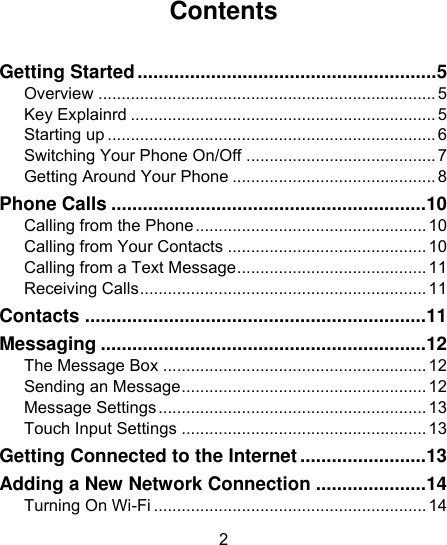 2                                                                                                                                                                          Contents  Getting Started ......................................................... 5 Overview ......................................................................... 5 Key Explainrd .................................................................. 5 Starting up ....................................................................... 6 Switching Your Phone On/Off ......................................... 7 Getting Around Your Phone ............................................ 8 Phone Calls ............................................................ 10 Calling from the Phone .................................................. 10 Calling from Your Contacts ........................................... 10 Calling from a Text Message ......................................... 11 Receiving Calls .............................................................. 11 Contacts ................................................................. 11 Messaging .............................................................. 12 The Message Box ......................................................... 12 Sending an Message ..................................................... 12 Message Settings .......................................................... 13 Touch Input Settings ..................................................... 13 Getting Connected to the Internet ........................ 13 Adding a New Network Connection ..................... 14 Turning On Wi-Fi ........................................................... 14 