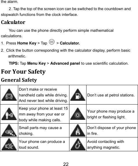 22 the alarm. 2．Tap the top of the screen icon can be switched to the countdown and stopwatch functions from the clock interface. Calculator You can use the phone directly perform simple mathematical calculations. 1. Press Home Key > Tap    > Calculator. 2. Click the button corresponding with the calculator display, perform basic arithmetic. TIPS: Tap Menu Key > Advanced panel to use scientific calculation. For Your Safety General Safety  Don‟t make or receive handheld calls while driving. And never text while driving.  Don‟t use at petrol stations.  Keep your phone at least 15 mm away from your ear or body while making calls.  Your phone may produce a bright or flashing light.  Small parts may cause a choking.  Don‟t dispose of your phone in fire.  Your phone can produce a loud sound.  Avoid contacting with anything magnetic. 