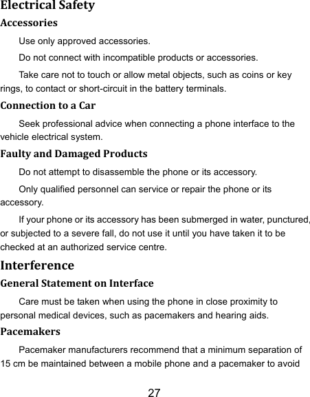27 Electrical Safety Accessories Use only approved accessories. Do not connect with incompatible products or accessories. Take care not to touch or allow metal objects, such as coins or key rings, to contact or short-circuit in the battery terminals. Connection to a Car Seek professional advice when connecting a phone interface to the vehicle electrical system. Faulty and Damaged Products Do not attempt to disassemble the phone or its accessory. Only qualified personnel can service or repair the phone or its accessory. If your phone or its accessory has been submerged in water, punctured, or subjected to a severe fall, do not use it until you have taken it to be checked at an authorized service centre. Interference   General Statement on Interface Care must be taken when using the phone in close proximity to personal medical devices, such as pacemakers and hearing aids. Pacemakers Pacemaker manufacturers recommend that a minimum separation of 15 cm be maintained between a mobile phone and a pacemaker to avoid 