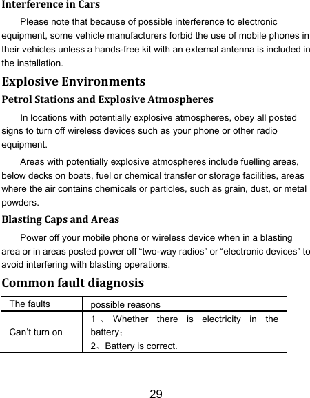 29 Interference in Cars Please note that because of possible interference to electronic equipment, some vehicle manufacturers forbid the use of mobile phones in their vehicles unless a hands-free kit with an external antenna is included in the installation. Explosive Environments Petrol Stations and Explosive Atmospheres In locations with potentially explosive atmospheres, obey all posted signs to turn off wireless devices such as your phone or other radio equipment. Areas with potentially explosive atmospheres include fuelling areas, below decks on boats, fuel or chemical transfer or storage facilities, areas where the air contains chemicals or particles, such as grain, dust, or metal powders. Blasting Caps and Areas Power off your mobile phone or wireless device when in a blasting area or in areas posted power off &ldquo;two-way radios&rdquo; or &ldquo;electronic devices&rdquo; to avoid interfering with blasting operations. Common fault diagnosis The faults possible reasons Can‟t turn on 1、Whether  there  is  electricity  in  the battery； 2、Battery is correct. 