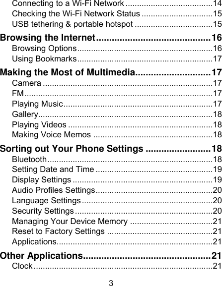 3 Connecting to a Wi-Fi Network ...................................... 14 Checking the Wi-Fi Network Status ............................... 15 USB tethering &amp; portable hotspot .................................. 15 Browsing the Internet ............................................ 16 Browsing Options ........................................................... 16 Using Bookmarks ........................................................... 17 Making the Most of Multimedia............................. 17 Camera .......................................................................... 17 FM .................................................................................. 17 Playing Music ................................................................. 17 Gallery ............................................................................ 18 Playing Videos ............................................................... 18 Making Voice Memos .................................................... 18 Sorting out Your Phone Settings ......................... 18 Bluetooth ........................................................................ 18 Setting Date and Time ................................................... 19 Display Settings ............................................................. 19 Audio Profiles Settings ................................................... 20 Language Settings ......................................................... 20 Security Settings ............................................................ 20 Managing Your Device Memory .................................... 21 Reset to Factory Settings .............................................. 21 Applications.................................................................... 21 Other Applications ................................................. 21 Clock .............................................................................. 21 
