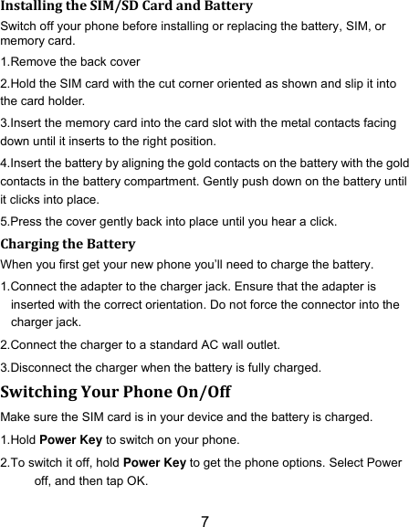 7 Installing the SIM/SD Card and Battery Switch off your phone before installing or replacing the battery, SIM, or memory card.   1.Remove the back cover 2.Hold the SIM card with the cut corner oriented as shown and slip it into the card holder. 3.Insert the memory card into the card slot with the metal contacts facing down until it inserts to the right position. 4.Insert the battery by aligning the gold contacts on the battery with the gold contacts in the battery compartment. Gently push down on the battery until it clicks into place. 5.Press the cover gently back into place until you hear a click.                                                                                                                                Charging the Battery When you first get your new phone you‟ll need to charge the battery. 1.Connect the adapter to the charger jack. Ensure that the adapter is inserted with the correct orientation. Do not force the connector into the charger jack. 2.Connect the charger to a standard AC wall outlet. 3.Disconnect the charger when the battery is fully charged. Switching Your Phone On/Off Make sure the SIM card is in your device and the battery is charged.   1.Hold Power Key to switch on your phone. 2.To switch it off, hold Power Key to get the phone options. Select Power off, and then tap OK. 