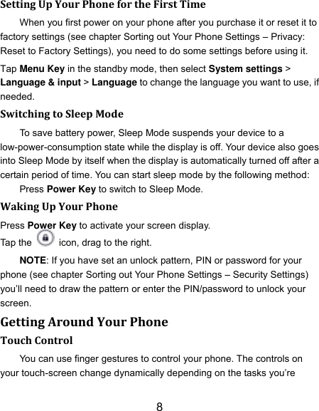 8 Setting Up Your Phone for the First Time   When you first power on your phone after you purchase it or reset it to factory settings (see chapter Sorting out Your Phone Settings &ndash; Privacy: Reset to Factory Settings), you need to do some settings before using it. Tap Menu Key in the standby mode, then select System settings > Language &amp; input > Language to change the language you want to use, if needed. Switching to Sleep Mode To save battery power, Sleep Mode suspends your device to a low-power-consumption state while the display is off. Your device also goes into Sleep Mode by itself when the display is automatically turned off after a certain period of time. You can start sleep mode by the following method: Press Power Key to switch to Sleep Mode. Waking Up Your Phone Press Power Key to activate your screen display. Tap the    icon, drag to the right. NOTE: If you have set an unlock pattern, PIN or password for your phone (see chapter Sorting out Your Phone Settings &ndash; Security Settings) you‟ll need to draw the pattern or enter the PIN/password to unlock your screen. Getting Around Your Phone Touch Control You can use finger gestures to control your phone. The controls on your touch-screen change dynamically depending on the tasks you‟re 