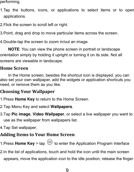 9 performing. 1.Tap  the  buttons,  icons,  or  applications  to  select  items  or  to  open applications. 2.Flick the screen to scroll left or right. 3.Point, drag and drop to move particular items across the screen. 4.Double-tap the screen to zoom in/out an image.   NOTE: You can view the phone screen in portrait or landscape orientation simply by holding it upright or turning it on its side. Not all screens are viewable in landscape. Home Screen In the Home screen, besides the shortcut icon is displayed, you can also set your own wallpaper, add the widgets or application shortcuts you need, or remove them as you like.   Choosing Your Wallpaper     1.Press Home Key to return to the Home Screen. 2.Tap Menu Key and select Wallpapers. 3.Tap Pic image, Video Wallpaper, or select a live wallpaper you want to use as the wallpaper from wallpapers list. 4.Tap Set wallpaper. Adding Items to Your Home Screen 1.Press Home Key > tap    to enter the Application Program Interface 2.In the list of applications, touch and hold the icon until the main screen appears, move the application icon to the idle position, release the finger.   