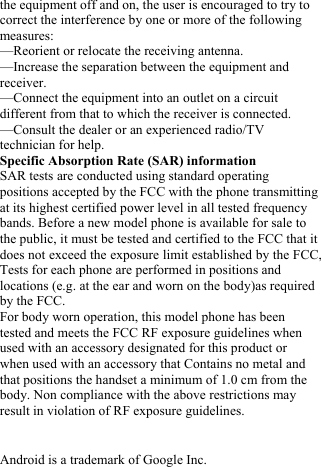  the equipment off and on, the user is encouraged to try to correct the interference by one or more of the following measures: &mdash;Reorient or relocate the receiving antenna. &mdash;Increase the separation between the equipment and receiver. &mdash;Connect the equipment into an outlet on a circuit different from that to which the receiver is connected. &mdash;Consult the dealer or an experienced radio/TV technician for help. Specific Absorption Rate (SAR) information SAR tests are conducted using standard operating positions accepted by the FCC with the phone transmitting at its highest certified power level in all tested frequency bands. Before a new model phone is available for sale to the public, it must be tested and certified to the FCC that it does not exceed the exposure limit established by the FCC, Tests for each phone are performed in positions and locations (e.g. at the ear and worn on the body)as required by the FCC. For body worn operation, this model phone has been tested and meets the FCC RF exposure guidelines when used with an accessory designated for this product or when used with an accessory that Contains no metal and that positions the handset a minimum of 1.0 cm from the body. Non compliance with the above restrictions may result in violation of RF exposure guidelines.   Android is a trademark of Google Inc. 
