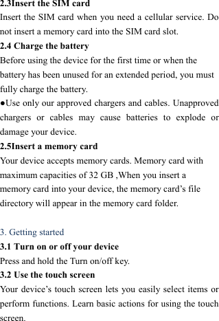  2.3Insert the SIM card   Insert the SIM card when you need a cellular service. Do not insert a memory card into the SIM card slot. 2.4 Charge the battery   Before using the device for the first time or when the battery has been unused for an extended period, you must fully charge the battery.   ●Use only our approved chargers and cables. Unapproved chargers or cables may cause batteries to explode or damage your device. 2.5Insert a memory card   Your device accepts memory cards. Memory card with maximum capacities of 32 GB ,When you insert a memory card into your device, the memory card&rsquo;s file directory will appear in the memory card folder.  3. Getting started   3.1 Turn on or off your device   Press and hold the Turn on/off key.   3.2 Use the touch screen   Your device&rsquo;s touch screen lets you easily select items or perform functions. Learn basic actions for using the touch screen. 