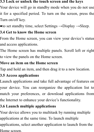  3.3 Lock or unlock the touch screen and the keys   Your device will go in standby mode when you do not use it for a specified period. To turn on the screen, press the Turn on/off key.   ●to set standby time, select Settings &rarr;Display &rarr;Sleep. 3.4 Get to know the Home screen   From the Home screen, you can view your device&rsquo;s status and access applications.   The Home screen has multiple panels. Scroll left or right to view the panels on the Home screen.   Move an item on the Home screen   Tap and hold an item, and then drag it to a new location.   3.5 Access applications   Launch applications and take full advantage of features on your device. You can reorganize the application list to match your preferences, or download applications from the Internet to enhance your device&rsquo;s functionality.   3.6 Launch multiple applications   Your device allows you to multitask by running multiple applications at the same time. To launch multiple applications, select another application to launch from the Home screen.   