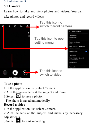  5. Entertainment   5.1 Camera   Learn how to take and view photos and videos. You can take photos and record videos.                                      Take a photo   1 In the application list, select Camera.   2 Aim the camera lens at the subject and make   3 Select    to take a photo.   The photo is saved automatically.   Record a video   1 In the application list, select Camera.   2 Aim the lens at the subject and make any necessary adjustments.  3 Select    to start recording.   Tap this icon to switch to video Tap this icon to open setting menu Tap this icon to switch to front camera