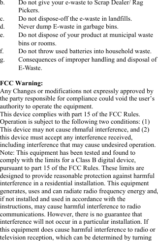  b. Do not give your e-waste to Scrap Dealer/ Rag Pickers. c. Do not dispose-off the e-waste in landfills. d. Never dump E-waste in garbage bins. e. Do not dispose of your product at municipal waste bins or rooms. f. Do not throw used batteries into household waste. g. Consequences of improper handling and disposal of E-Waste.  FCC Warning: Any Changes or modifications not expressly approved by the party responsible for compliance could void the user&rsquo;s authority to operate the equipment. This device complies with part 15 of the FCC Rules. Operation is subject to the following two conditions: (1) This device may not cause rhmaful interference, and (2) this device must accept any interference received, including interference that may cause undesired operation. Note: This equipment has been tested and found to comply with the limits for a Class B digital device, pursuant to part 15 of the FCC Rules. These limits are designed to provide reasonable protection against harmful interference in a residential installation. This equipment generates, uses and can radiate radio frequency energy and, if not installed and used in accordance with the instructions, may cause harmful interference to radio communications. However, there is no guarantee that interference will not occur in a particular installation. If this equipment does cause harmful interference to radio or television reception, which can be determined by turning 