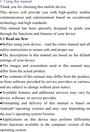  1. Using this manual   Thank you for choosing this mobile device.   This device will provide you with high-quality mobile communication and entertainment based on exceptional technology and high standards. This manual has been specially designed to guide you through the functions and features of your device. 1.1 Read me first   ●Before using your device，read the entire manual and all safety instructions to ensure safe and proper use. ●The descriptions in this manual are based on the default settings of your device. ●The images and screenshots used in this manual may differ from the actual product. ●The contents of this manual may differ from the product, or from software provided by service providers or carriers, and are subject to change without prior notice.   ●Available features and additional services may vary by device, software, or service provider. ●Formatting and delivery of this manual is based on AndroidTM operating systems and may vary depending on the user&rsquo;s operating system Version. ●Applications on this device may perform differently from functions available in the computer version of the operating system.    