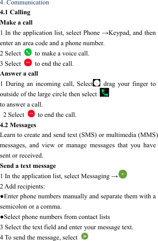  4. Communication   4.1 Calling   Make a call   1 In the application list, select Phone &rarr;Keypad, and then enter an area code and a phone number. 2 Select    to make a voice call. 3 Select    to end the call.   Answer a call  1 During an incoming call, Select  drag your finger to outside of the large circle then select   to answer a call.   2 Select    to end the call.   4.2 Messages   Learn to create and send text (SMS) or multimedia (MMS) messages, and view or manage messages that you have sent or received. Send a text message   1 In the application list, select Messaging &rarr; 2 Add recipients:   ●Enter phone numbers manually and separate them with a semicolon or a comma. ●Select phone numbers from contact lists   3 Select the text field and enter your message text.   4 To send the message, select   