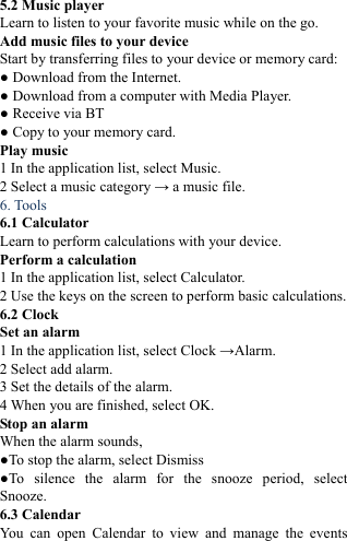  5.2 Music player   Learn to listen to your favorite music while on the go.   Add music files to your device   Start by transferring files to your device or memory card:   ● Download from the Internet.   ● Download from a computer with Media Player.   ● Receive via BT   ● Copy to your memory card.   Play music   1 In the application list, select Music.   2 Select a music category &rarr; a music file.   6. Tools   6.1 Calculator   Learn to perform calculations with your device.   Perform a calculation   1 In the application list, select Calculator.   2 Use the keys on the screen to perform basic calculations.   6.2 Clock   Set an alarm   1 In the application list, select Clock &rarr;Alarm.  2 Select add alarm. 3 Set the details of the alarm.   4 When you are finished, select OK. Stop an alarm   When the alarm sounds,   ●To stop the alarm, select Dismiss ●To silence the alarm for the snooze period, select Snooze. 6.3 Calendar   You can open Calendar to view and manage the events 