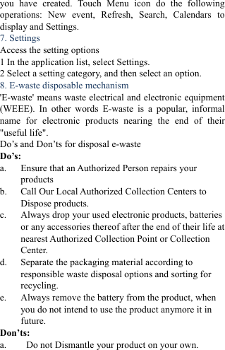 you have created. Touch Menu icon do the following operations: New event, Refresh, Search, Calendars to display and Settings. 7. Settings   Access the setting options   1 In the application list, select Settings.   2 Select a setting category, and then select an option.   8. E-waste disposable mechanism   'E-waste' means waste electrical and electronic equipment (WEEE). In other words E-waste is a popular, informal name for electronic products nearing the end of their "useful life".   Do&rsquo;s and Don&rsquo;ts for disposal e-waste Do&rsquo;s:  a. Ensure that an Authorized Person repairs your products  b. Call Our Local Authorized Collection Centers to Dispose products. c. Always drop your used electronic products, batteries or any accessories thereof after the end of their life at nearest Authorized Collection Point or Collection Center. d. Separate the packaging material according to responsible waste disposal options and sorting for recycling. e. Always remove the battery from the product, when you do not intend to use the product anymore it in future. Don&rsquo;ts: a. Do not Dismantle your product on your own. 