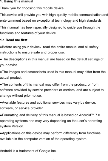 1 1. Using this manual   Thank you for choosing this mobile device.   This device will provide you with high-quality mobile communication and entertainment based on exceptional technology and high standards. This manual has been specially designed to guide you through the functions and features of your device. 1.1 Read me first   ●Before using your device，read the entire manual and all safety instructions to ensure safe and proper use. ●The descriptions in this manual are based on the default settings of your device. ●The images and screenshots used in this manual may differ from the actual product. ●The contents of this manual may differ from the product, or from software provided by service providers or carriers, and are subject to change without prior notice.   ●Available features and additional services may vary by device, software, or service provider. ●Formatting and delivery of this manual is based on Android&trade; 7.0 operating systems and may vary depending on the user&rsquo;s operating system Version. ●Applications on this device may perform differently from functions available in the computer version of the operating system.    Android is a trademark of Google Inc. 