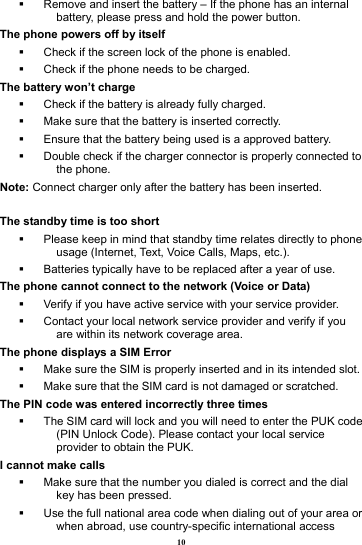 10   Remove and insert the battery &ndash; If the phone has an internal battery, please press and hold the power button. The phone powers off by itself   Check if the screen lock of the phone is enabled.   Check if the phone needs to be charged. The battery won&rsquo;t charge   Check if the battery is already fully charged.   Make sure that the battery is inserted correctly.     Ensure that the battery being used is a approved battery.   Double check if the charger connector is properly connected to the phone. Note: Connect charger only after the battery has been inserted.  The standby time is too short   Please keep in mind that standby time relates directly to phone usage (Internet, Text, Voice Calls, Maps, etc.).   Batteries typically have to be replaced after a year of use. The phone cannot connect to the network (Voice or Data)   Verify if you have active service with your service provider.     Contact your local network service provider and verify if you are within its network coverage area. The phone displays a SIM Error   Make sure the SIM is properly inserted and in its intended slot.   Make sure that the SIM card is not damaged or scratched. The PIN code was entered incorrectly three times   The SIM card will lock and you will need to enter the PUK code (PIN Unlock Code). Please contact your local service provider to obtain the PUK. I cannot make calls   Make sure that the number you dialed is correct and the dial key has been pressed.   Use the full national area code when dialing out of your area or when abroad, use country-specific international access 