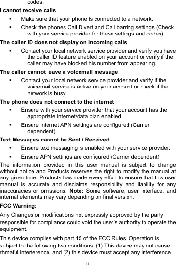 11 codes. I cannot receive calls   Make sure that your phone is connected to a network.   Check the phones Call Divert and Call barring settings (Check with your service provider for these settings and codes) The caller ID does not display on incoming calls   Contact your local network service provider and verify you have the caller ID feature enabled on your account or verify if the caller may have blocked his number from appearing. The caller cannot leave a voicemail message   Contact your local network service provider and verify if the voicemail service is active on your account or check if the network is busy. The phone does not connect to the internet   Ensure with your service provider that your account has the appropriate internet/data plan enabled.   Ensure internet APN settings are configured (Carrier dependent).  Text Messages cannot be Sent / Received     Ensure text messaging is enabled with your service provider.   Ensure APN settings are configured (Carrier dependent). The information provided in this user manual is subject to change without notice and Products reserves the right to modify the manual at any given time. Products has made every effort to ensure that this user manual is accurate and disclaims responsibility and liability for any inaccuracies or omissions. Note: Some software, user interface, and internal elements may vary depending on final version.   FCC Warning: Any Changes or modifications not expressly approved by the party responsible for compliance could void the user&rsquo;s authority to operate the equipment. This device complies with part 15 of the FCC Rules. Operation is subject to the following two conditions: (1) This device may not cause rhmaful interference, and (2) this device must accept any interference 