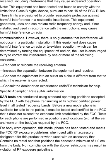 12 received, including interference that may cause undesired operation. Note: This equipment has been tested and found to comply with the limits for a Class B digital device, pursuant to part 15 of the FCC Rules. These limits are designed to provide reasonable protection against harmful interference in a residential installation. This equipment generates, uses and can radiate radio frequency energy and, if not installed and used in accordance with the instructions, may cause harmful interference to radio communications. However, there is no guarantee that interference will not occur in a particular installation. If this equipment does cause harmful interference to radio or television reception, which can be determined by turning the equipment off and on, the user is encouraged to try to correct the interference by one or more of the following measures: &mdash;Reorient or relocate the receiving antenna. &mdash;Increase the separation between the equipment and receiver. &mdash;Connect the equipment into an outlet on a circuit different from that to which the receiver is connected. &mdash;Consult the dealer or an experienced radio/TV technician for help. Specific Absorption Rate (SAR) information SAR tests are conducted using standard operating positions accepted by the FCC with the phone transmitting at its highest certified power level in all tested frequency bands. Before a new model phone is available for sale to the public, it must be tested and certified to the FCC that it does not exceed the exposure limit established by the FCC, Tests for each phone are performed in positions and locations (e.g. at the ear and worn on the body)as required by the FCC. For body worn operation, this model phone has been tested and meets the FCC RF exposure guidelines when used with an accessory designated for this product or when used with an accessory that Contains no metal and that positions the handset a minimum of 1.0 cm from the body. Non compliance with the above restrictions may result in violation of RF exposure guidelines. 