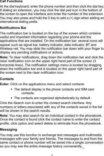 3 Call Functions                           At the dial keyboard, enter the phone number and then click the dial key. If dialing an extension, you may click the dial pad icon in the bottom of the screen to open the interface and enter the number of the extension. You may also press and hold the 0 key to add a (+) sign when adding an international dialing prefix.  Notifications Bar                             The notification bar is located on the top of the screen which contains useful and important information regarding your phone and the applications that are installed. On the notification bar, several icons will appear such as signal bar, battery indicator, data indicator, BT and Wireless net. You may slide the notification bar down with your finger to display any pending notifications or actions. Note: To clear notifications, drag down the notification bar and click the clear notification icon on the upper right hand part of the screen (3 horizontal lines). The notification settings menu is located by dragging down the notification bar and is located on the upper right hand part of the screen next to the clear notification icon.   Contacts Enter: Click on the applications menu and select contacts.    The default display is the phone contacts and SIM card contacts.    The contacts are organized alphabetically by default. Click the Search icon to enter the contact search interface. Any numbers or letters associated with any of the contacts saved in the list will be shown in the search results. Note: You may also search for an individual contact in the phonebook. Once the contact is found click the contact name to enter the contact profile, click option and select delete to eliminate from the phonebook.   Messaging You may use this function to exchange text messages and multimedia messages with your family and friends. The messages to and from the same contact or phone number will be saved into a single conversation so you may see the entire message history conveniently.  