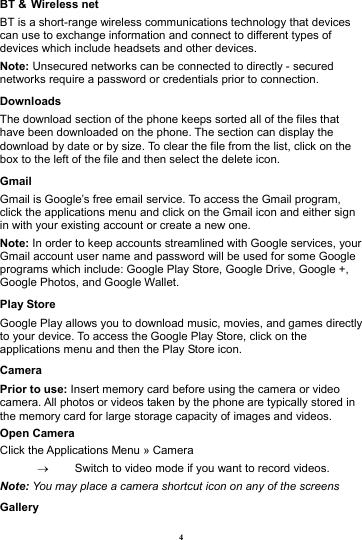 4 BT &amp; Wireless net BT is a short-range wireless communications technology that devices can use to exchange information and connect to different types of devices which include headsets and other devices.             Note: Unsecured networks can be connected to directly - secured networks require a password or credentials prior to connection. Downloads The download section of the phone keeps sorted all of the files that have been downloaded on the phone. The section can display the download by date or by size. To clear the file from the list, click on the box to the left of the file and then select the delete icon. Gmail Gmail is Google&rsquo;s free email service. To access the Gmail program, click the applications menu and click on the Gmail icon and either sign in with your existing account or create a new one.   Note: In order to keep accounts streamlined with Google services, your Gmail account user name and password will be used for some Google programs which include: Google Play Store, Google Drive, Google +, Google Photos, and Google Wallet. Play Store Google Play allows you to download music, movies, and games directly to your device. To access the Google Play Store, click on the applications menu and then the Play Store icon. Camera Prior to use: Insert memory card before using the camera or video camera. All photos or videos taken by the phone are typically stored in the memory card for large storage capacity of images and videos. Open Camera Click the Applications Menu &raquo; Camera   &rarr;  Switch to video mode if you want to record videos.   Note: You may place a camera shortcut icon on any of the screens Gallery 